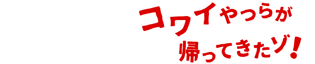 コワイやつらが帰ってきたゾ！