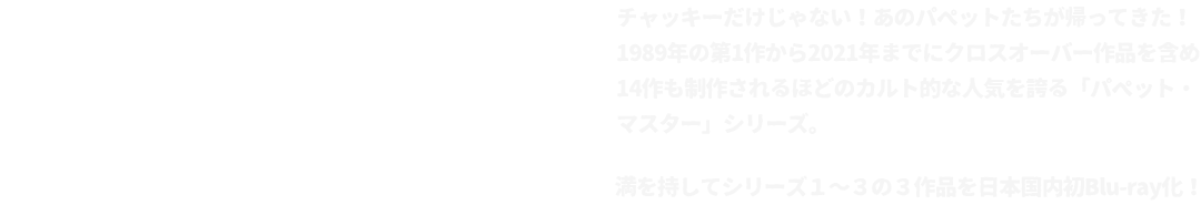 チャッキーだけじゃない！あのパペットたちが帰ってきた！
			1989年の第1作から2021年までにクロスオーバー作品を含め
			14作も制作されるほどのカルト的な人気を誇る「パペット・マスター」シリーズ。
			満を持してシリーズ１～３の３作品を日本国内初Blu-ray化！