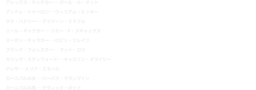 アレックス・ウィテカー･･･ポール・ル・マット
							アンドレ・トゥーロン･･･ウィリアム・ヒッキー	
							ダナ・ハドリー･･･アイリーン・ミラクル
							ニール・ギャラガー･･･ジミー・F・スキャッグス
							ミーガン・ギャラガー･･･ロビン・フレイツ
							フランク・フォレスター･･･マット・ロウ
							カリッサ・スタンフォード･･･キャスリン・オライリー
							テレサ･･･メリア・スモール
							カーニバルの女･･･バーバラ・クランプトン
							カーニバルの男･･･デヴィッド・ボイド