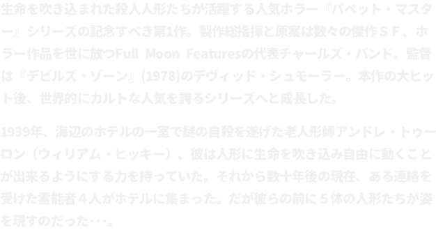 生命を吹き込まれた殺人人形たちが活躍する人気ホラー『パペット・マスター』シリーズの記念すべき第1作。製作総指揮と原案は数々の傑作ＳＦ、ホラー作品を世に放つFull Moon Featuresの代表チャールズ・バンド。監督は『デビルズ・ゾーン』(1978)のデヴィッド・シュモーラー。本作の大ヒット後、世界的にカルトな人気を誇るシリーズへと成長した。
								1939年、海辺のホテルの一室で謎の自殺を遂げた老人形師アンドレ・トゥーロン（ウィリアム・ヒッキー）、彼は人形に生命を吹き込み自由に動くことが出来るようにする力を持っていた。それから数十年後の現在、ある連絡を受けた霊能者４人がホテルに集まった。だが彼らの前に５体の人形たちが姿を現すのだった･･･。