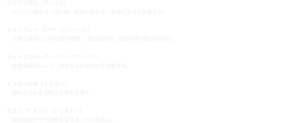 ガリガリ博士（ブレイド）･･･パペット達のリーダー格。右手にナイフ、左手にフックを備える。
							ジャイアント･コテツ（ピンヘッド）･･･大柄な身体に小さな頭が特徴。 怪力を持ち、巨大な手で殴りかかる。
							ディープスローター（リーチウーマン）･･･女性型のパペット。口からヒルを吐いて攻撃する。
							ドリラー将軍（トネラー）･･･頭のドリルを回転させ相手を貫く。
							ピエロ･ザ･キッド（ジェスター）･･･顔を回転させて表情を変えることが出来る。