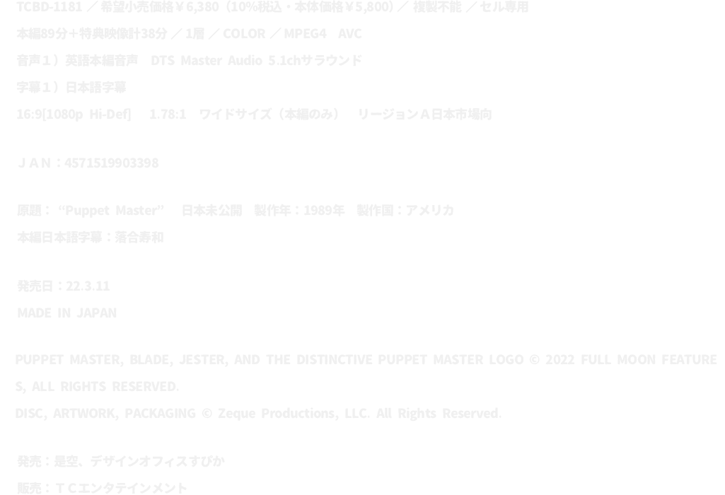 TCBD-1181／希望小売価格￥6,380（10%税込・本体価格￥5,800）／複製不能／セル専用
							本編89分＋特典映像計38分／１層／COLOR／MPEG4 AVC
							音声１）英語本編音声 DTS Master Audio 5.1chサラウンド
							字幕１）日本語字幕
							16:9[1080p Hi-Def]  1.78:1 ワイドサイズ（本編のみ）／リージョンＡ 日本市場向
							ＪＡＮ：4571519903398
							原題：“Puppet Master” 日本未公開 製作年：1989年 製作国：アメリカ
							本編日本語字幕：落合寿和
							発売日：22.3.11
							MADE IN JAPAN
							PUPPET MASTER, BLADE, JESTER, AND THE DISTINCTIVE PUPPET MASTER LOGO © 2022
							FULL MOON FEATURES, ALL RIGHTS RESERVED.
							DISC, ARTWORK, PACKAGING © Zeque Productions, LLC. All Rights Reserved.
							発売：是空、デザインオフィスすぴか
							販売：ＴＣエンタテインメント