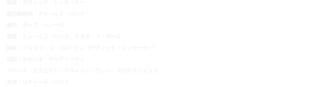 監督：デヴィッド・シュモーラー
							製作総指揮：チャールズ・バンド
							製作：ホープ・ペレーロ
							原案：チャールズ・バンド、ケネス・Ｊ・ホール
							脚本：ジョセフ・Ｇ・コローディ（デヴィッド・シュモーラー）
							撮影：セルジオ・サルヴァーティ
							パペット・エフェクト：デヴィッド・アレン・プロダクションズ
							音楽：リチャード・バンド