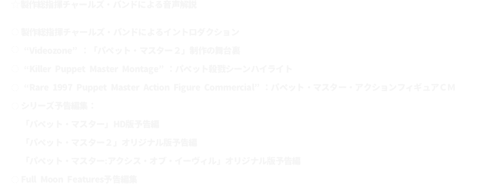 ★製作総指揮チャールズ・バンドによる音声解説
							●製作総指揮チャールズ・バンドによるイントロダクション
							●“Videozone”：「パペット・マスター２」制作の舞台裏
							●“Killer Puppet Master Montage”：パペット殺戮シーンハイライト
							●“Rare 1997 Puppet Master Action Figure Commercial”：パペット・マスター・アクションフィギュアＣＭ
							●シリーズ予告編集：
							「パペット・マスター」HD版予告編
							「パペット・マスター２」オリジナル版予告編
							「パペット・マスター：アクシス・オブ・イーヴィル」オリジナル版予告編
							●Full Moon Features予告編集