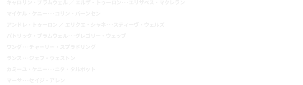 キャロリン・ブラムウェル／エルザ・トゥーロン･･･エリザベス・マクレラン
							マイケル・ケニー･･･コリン・バーンセン	
							アンドレ・トゥーロン／エリクエ・シャネ･･･スティーヴ・ウェルズ
							パトリック・ブラムウェル･･･グレゴリー・ウェッブ
							ワンダ･･･チャーリー・スプラドリング
							ランス･･･ジェフ・ウェストン
							カミーユ・ケニー･･･ニタ・タルボット
							マーサ･･･セイジ・アレン