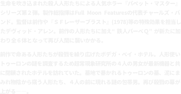 生命を吹き込まれた殺人人形たちによる人気ホラー『パペット・マスター』シリーズ第２弾。製作総指揮はFull Moon Featuresの代表チャールズ・バンド。監督は前作や『ＳＦレーザーブラスト』(1978)等の特殊効果を担当したデヴィッド・アレン。前作の人形たちに加え“鉄人バーベＱ”が新たに加わり全６体となって再び人間に襲いかかる。
								前作で命ある人形たちが殺戮を繰り広げたボデガ・ベイ・ホテル。人形使いトゥーロンの謎を調査するため超常現象研究所の４人の男女が最新機器と共に閉鎖されたホテルを訪れていた。墓地で暴かれるトゥーロンの墓、泥にまみれ物陰から窺う人形たち、４人の前に現れる謎の包帯男。再び殺戮の幕が上がる――。
