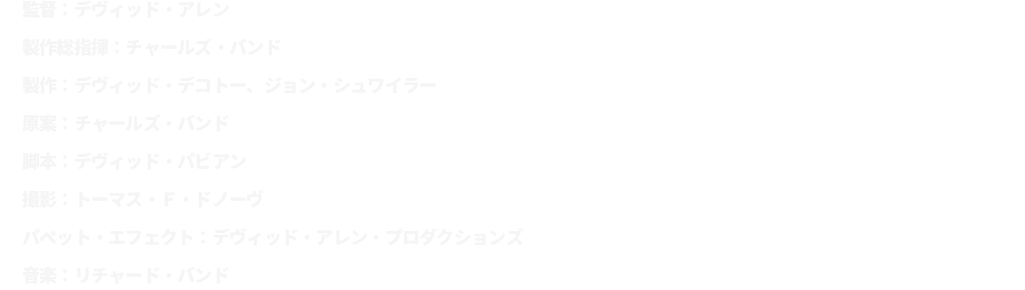 監督：デヴィッド・アレン
							製作総指揮：チャールズ・バンド
							製作：デヴィッド・デコトー、ジョン・シュワイラー
							原案：チャールズ・バンド
							脚本：デヴィッド・パビアン
							撮影：トーマス・Ｆ・ドノーヴ
							パペット・エフェクト：デヴィッド・アレン・プロダクションズ
							音楽：リチャード・バンド