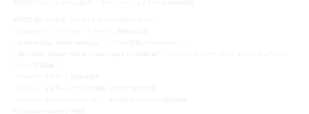 ★監督デヴィッド・デコトーと脚本C・コートニー・ジョイナーによる音声解説
							●製作総指揮チャールズ・バンドによるイントロダクション ※「パペット・マスター２」収録のものと同一
							●“Videozone”：「パペット・マスター３」制作の舞台裏
							●“Killer Puppet Master Montage”：パペット殺戮シーンハイライト ※「パペット・マスター２」収録のものと同一
							●“Rare 1997 Puppet Master Action Figure Commercial”：パペット・マスター・アクションフィギュアＣＭ ※「パペット・マスター２」収録のものと同一
							●シリーズ予告編集：
							「パペット・マスター」HD版予告編
							「パペット・マスター３ ナチス大決闘」オリジナル版予告編
							●「パペット・マスター：アクシス・オブ・イーヴィル」オリジナル版予告編
							●Full Moon Features予告編集