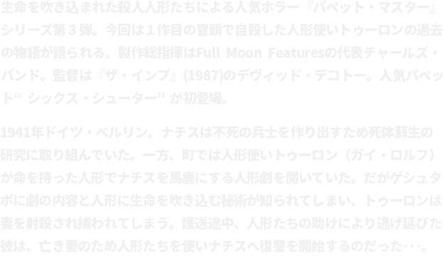 生命を吹き込まれた殺人人形たちによる人気ホラー『パペット・マスター』シリーズ第３弾。今回は１作目の冒頭で自殺した人形使いトゥーロンの過去の物語が語られる。製作総指揮はFull Moon Featuresの代表チャールズ・バンド。監督は『ザ・インプ』(1987)のデヴィッド・デコトー。人気パペット“シックス・シューター”が初登場。
								1941年ドイツ・ベルリン。ナチスは不死の兵士を作り出すため死体蘇生の研究に取り組んでいた。一方、町では人形使いトゥーロン（ガイ・ロルフ）が命を持った人形でナチスを馬鹿にする人形劇を開いていた。だがゲシュタポに劇の内容と人形に生命を吹き込む秘術が知られてしまい、トゥーロンは妻を射殺され捕われてしまう。護送途中、人形たちの助けにより逃げ延びた彼は、亡き妻のため人形たちを使いナチスへ復讐を開始するのだった･･･。