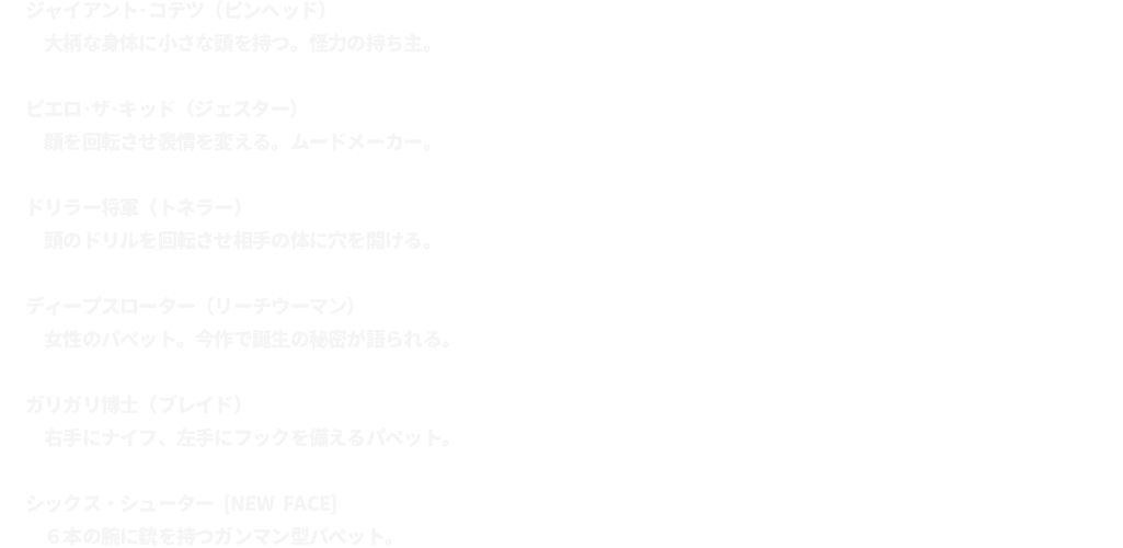 ジャイアント･コテツ（ピンヘッド）･･･大柄な身体に小さな頭を持つ。怪力の持ち主。
							ピエロ･ザ･キッド（ジェスター）･･･顔を回転させ表情を変える。ムードメーカー。
							ドリラー将軍（トネラー）･･･頭のドリルを回転させ相手の体に穴を開ける。
							ディープスローター（リーチウーマン）･･･女性のパペット。今作で誕生の秘密が語られる。
							ガリガリ博士（ブレイド）･･･右手にナイフ、左手にフックを備えるパペット。
							シックス・シューター [NEW FACE]･･･６本の腕に銃を持つガンマン型パペット。