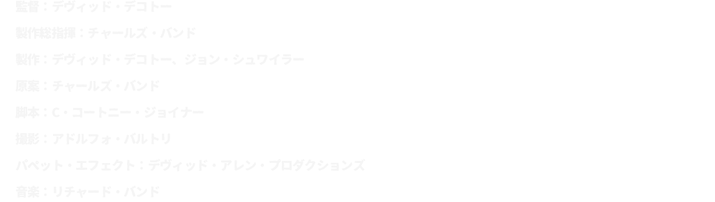 監督：デヴィッド・デコトー
							製作総指揮：チャールズ・バンド
							製作：デヴィッド・デコトー、ジョン・シュワイラー
							原案：チャールズ・バンド
							脚本：C・コートニー・ジョイナー
							撮影：アドルフォ・バルトリ
							パペット・エフェクト：デヴィッド・アレン・プロダクションズ
							音楽：リチャード・バンド