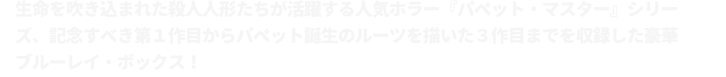 生命を吹き込まれた殺人人形たちが活躍する人気ホラー『パペット・マスター』シリーズ、記念すべき第１作目からパペット誕生のルーツを描いた３作目までを収録した豪華ブルーレイ・ボックス！