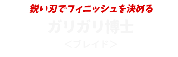 鋭い刃でフィニッシュを決める
					ガリガリ博士
					＜ブレイド＞