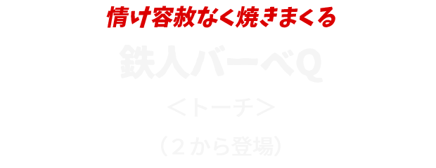 情け容赦なく焼きまくる
					鉄人バーベQ
					＜トーチ＞
					（２から登場）