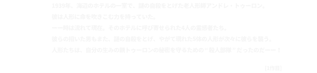 1939年、海辺のホテルの一室で、謎の自殺をとげた老人形師アンドレ・トゥーロン。
			彼は人形に命を吹きこむ力を持っていた。
			ーー時は流れて現在。そのホテルに呼び寄せられた4人の霊感者たち。
			彼らの招いた男もまた、謎の自殺をとげ、やがて現れた5体の人形が次々に彼らを襲う。
			人形たちは、自分の生みの親トゥーロンの秘密を守るための”殺人部隊”だったのだーー！[1作目]